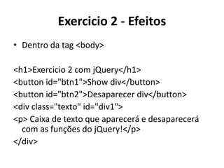 Exercicio 2 - Efeitos
• Dentro da tag <body>

<h1>Exercicio 2 com jQuery</h1>
<button id="btn1">Show div</button>
<button id="btn2">Desaparecer div</button>
<div class="texto" id="div1">
<p> Caixa de texto que aparecerá e desaparecerá
  com as funções do jQuery!</p>
</div>
 