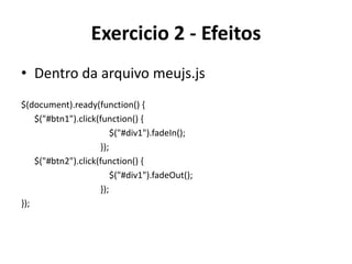 Exercicio 2 - Efeitos
• Dentro da arquivo meujs.js
$(document).ready(function() {
    $("#btn1").click(function() {
                         $("#div1").fadeIn();
                     });
    $("#btn2").click(function() {
                         $("#div1").fadeOut();
                     });
});
 