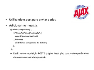 • Utilizando o post para enviar dados
• Adicionar no meujs.js
   $("#btn2").click(function() {
          $("#feedsPost").load("pagina.php", {
            dado: $("#myInputText").val()
          }, function(){
            alert("Fim do carregamento dos dados!");
      });
    });

   – Realiza uma requisição POST à página feeds.php passando o parâmetro
          dado com o valor dadopassado
 
