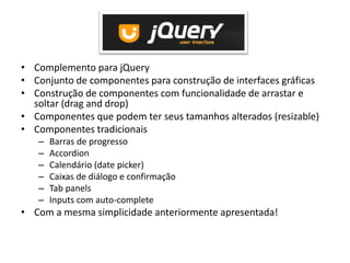 • Complemento para jQuery
• Conjunto de componentes para construção de interfaces gráficas
• Construção de componentes com funcionalidade de arrastar e
  soltar (drag and drop)
• Componentes que podem ter seus tamanhos alterados (resizable)
• Componentes tradicionais
   –   Barras de progresso
   –   Accordion
   –   Calendário (date picker)
   –   Caixas de diálogo e confirmação
   –   Tab panels
   –   Inputs com auto-complete
• Com a mesma simplicidade anteriormente apresentada!
 