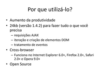 Por que utilizá-lo?
• Aumento da produtividade
• 24kb (versão 1.4.2) para fazer tudo o que você
  precisa
  – requisições AJAX
  – iteração e criação de elementos DOM
  – tratamento de eventos
• Cross-browser
  – Funciona no Internet Explorer 6.0+, Firefox 2.0+, Safari
    2.0+ e Opera 9.0+
• Open Source
 