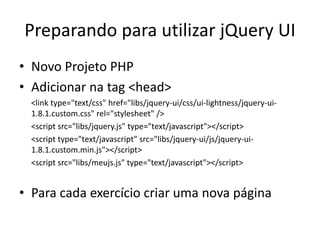 Preparando para utilizar jQuery UI
• Novo Projeto PHP
• Adicionar na tag <head>
  <link type="text/css" href="libs/jquery-ui/css/ui-lightness/jquery-ui-
  1.8.1.custom.css" rel="stylesheet" />
  <script src="libs/jquery.js" type="text/javascript"></script>
  <script type="text/javascript" src="libs/jquery-ui/js/jquery-ui-
  1.8.1.custom.min.js"></script>
  <script src="libs/meujs.js" type="text/javascript"></script>


• Para cada exercício criar uma nova página
 