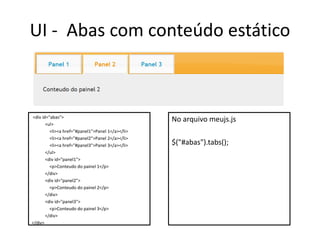 UI - Abas com conteúdo estático



<div id="abas">
                                                  No arquivo meujs.js
       <ul>
         <li><a href="#panel1">Panel 1</a></li>
         <li><a href="#panel2">Panel 2</a></li>
         <li><a href="#panel3">Panel 3</a></li>   $("#abas").tabs();
       </ul>
       <div id="panel1">
         <p>Conteudo do painel 1</p>
       </div>
       <div id="panel2">
         <p>Conteudo do painel 2</p>
       </div>
       <div id="panel3">
         <p>Conteudo do painel 3</p>
       </div>
</div>
 