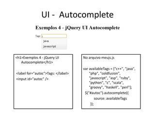 UI - Autocomplete



<h1>Exemplos 4 - jQuery UI          No arquivo meujs.js
   Autocomplete</h1>
                                    var availableTags = ["c++", "java",
<label for="autoc">Tags: </label>       "php", "coldfusion",
<input id="autoc" />                    "javascript", "asp", "ruby",
                                        "python", "c", "scala",
                                        "groovy", "haskell", "perl"];
                                     $("#autoc").autocomplete({
                                             source: availableTags
                                         });
 