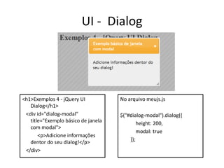 UI - Dialog




<h1>Exemplos 4 - jQuery UI           No arquivo meujs.js
   Dialog</h1>
 <div id="dialog-modal"              $("#dialog-modal").dialog({
   title="Exemplo básico de janela           height: 200,
   com modal">
                                             modal: true
       <p>Adicione informações
   dentor do seu dialog!</p>             });
 </div>
 