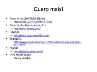 Quero mais!
• Documentação Oficial jQuery
   – http://docs.jquery.com/Main_Page
• Documentação com exemplos
   – http://visualjquery.com/
• Tutorias
   – http://docs.jquery.com/Tutorials
• 50 plugins
   – http://www.noupe.com/jquery/50-amazing-jquery-examples-
     part1.html
• Plugins
   – http://plugins.jquery.com/
• Livro recomedado
   – jQuery in Action
 