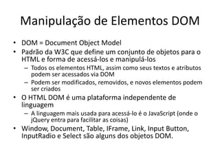 Manipulação de Elementos DOM
• DOM = Document Object Model
• Padrão da W3C que define um conjunto de objetos para o
  HTML e forma de acessá-los e manipulá-los
   – Todos os elementos HTML, assim como seus textos e atributos
     podem ser acessados via DOM
   – Podem ser modificados, removidos, e novos elementos podem
     ser criados
• O HTML DOM é uma plataforma independente de
  linguagem
   – A linguagem mais usada para acessá-lo é o JavaScript (onde o
     jQuery entra para facilitar as coisas)
• Window, Document, Table, IFrame, Link, Input Button,
  InputRadio e Select são alguns dos objetos DOM.
 