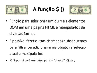 A função $ ()
• Função para selecionar um ou mais elementos
  DOM em uma página HTML e manipulá-los de
  diversas formas
• É possível fazer outras chamadas subsequentes
  para filtrar ou adicionar mais objetos a seleção
  atual e manipulá-los
• O $ por si só é um alias para a "classe" jQuery
 