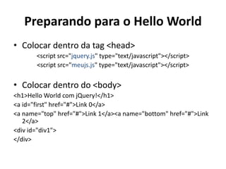 Preparando para o Hello World
• Colocar dentro da tag <head>
       <script src="jquery.js" type="text/javascript"></script>
       <script src="meujs.js" type="text/javascript"></script>


• Colocar dentro do <body>
<h1>Hello World com jQuery!</h1>
<a id="first" href="#">Link 0</a>
<a name="top" href="#">Link 1</a><a name="bottom" href="#">Link
   2</a>
<div id="div1">
</div>
 