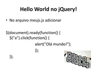 Hello World no jQuery!
• No arquivo meujs.js adicionar

$(document).ready(function() {
  $("a").click(function() {
                  alert("Olá mundo!");
                  });
  });
 