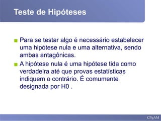 Teste de Hipóteses
▪ Para se testar algo é necessário estabelecer
uma hipótese nula e uma alternativa, sendo
ambas antagônicas.
▪ A hipótese nula é uma hipótese tida como
verdadeira até que provas estatísticas
indiquem o contrário. É comumente
designada por H0 .
 
