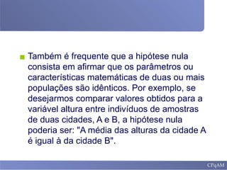 ▪ Também é frequente que a hipótese nula
consista em afirmar que os parâmetros ou
características matemáticas de duas ou mais
populações são idênticos. Por exemplo, se
desejarmos comparar valores obtidos para a
variável altura entre indivíduos de amostras
de duas cidades, A e B, a hipótese nula
poderia ser: "A média das alturas da cidade A
é igual à da cidade B".
 