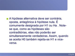▪ A hipótese alternativa deve ser contrária,
oposta, antagônica à hipótese nula. É
comumente designada por H1 ou Ha . Note-
se que, como as hipóteses são
contraditórias, elas não poderão ser
simultaneamente verdadeiras. Assim, quando
se aceita H0 também rejeita-se H1 e vice-
versa.
 