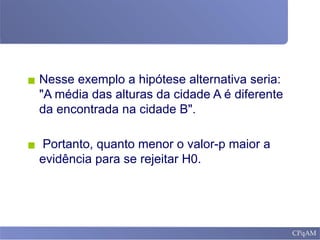 ▪ Nesse exemplo a hipótese alternativa seria:
"A média das alturas da cidade A é diferente
da encontrada na cidade B".
▪ Portanto, quanto menor o valor-p maior a
evidência para se rejeitar H0.
 