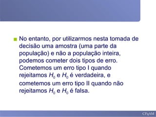 ▪ No entanto, por utilizarmos nesta tomada de
decisão uma amostra (uma parte da
população) e não a população inteira,
podemos cometer dois tipos de erro.
Cometemos um erro tipo I quando
rejeitamos H0 e H0 é verdadeira, e
cometemos um erro tipo II quando não
rejeitamos H0 e H0 é falsa.
 