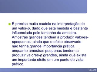 ▪ É preciso muita cautela na interpretação de
um valor-p, dado que esta medida é bastante
influenciada pelo tamanho da amostra.
Amostras grandes tendem a produzir valores-
ppequenos, ainda que o efeito observado
não tenha grande importância prática,
enquanto amostras pequenas tendem a
produzir valores-p grandes, ainda que exista
um importante efeito em um ponto de vista
prático.
 