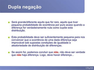 Dupla negação
▪ Será grande/diferente aquilo que for raro, aquilo que tiver
pequena probabilidade de ocorrência por puro acaso quando a
diferença for verdadeiramente nula como supõe esta
distribuição.
▪ Esta probabilidade deve ser suficientemente pequena para nos
convencer que a ocorrência de uma dada diferença seja
improvável sob supostas condições de igualdade e
aleatoriedade de distribuição de diferenças.
▪ Se assim for, podemos concluir que não, não deve ser verdade
que não haja diferença. Logo, deve haver diferença...
 