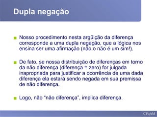 Dupla negação
▪ Nosso procedimento nesta argüição da diferença
corresponde a uma dupla negação, que a lógica nos
ensina ser uma afirmação (não o não é um sim!).
▪ De fato, se nossa distribuição de diferenças em torno
da não diferença (diferença = zero) for julgada
inapropriada para justificar a ocorrência de uma dada
diferença ela estará sendo negada em sua premissa
de não diferença.
▪ Logo, não “não diferença”, implica diferença.
 