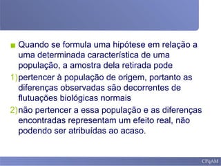 ▪ Quando se formula uma hipótese em relação a
uma determinada característica de uma
população, a amostra dela retirada pode
1)pertencer à população de origem, portanto as
diferenças observadas são decorrentes de
flutuações biológicas normais
2)não pertencer a essa população e as diferenças
encontradas representam um efeito real, não
podendo ser atribuídas ao acaso.
 