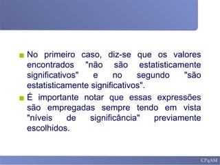 ▪ No primeiro caso, diz-se que os valores
encontrados "não são estatisticamente
significativos" e no segundo "são
estatisticamente significativos".
▪ É importante notar que essas expressões
são empregadas sempre tendo em vista
"níveis de significância" previamente
escolhidos.
 