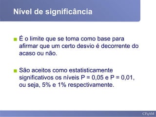 Nível de significância
▪ É o limite que se toma como base para
afirmar que um certo desvio é decorrente do
acaso ou não.
▪ São aceitos como estatisticamente
significativos os níveis P = 0,05 e P = 0,01,
ou seja, 5% e 1% respectivamente.
 