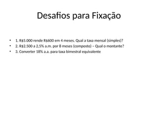 Desafios para Fixação
• 1. R$5.000 rende R$600 em 4 meses. Qual a taxa mensal (simples)?
• 2. R$2.500 a 2,5% a.m. por 8 meses (composto) – Qual o montante?
• 3. Converter 18% a.a. para taxa bimestral equivalente
 