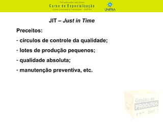 C u r s o d e E s p e c ia liz a ç ã o
P ó s - g r a d u a ç ã o L a t o S e n s u
C e n t r o U n iv e r s it á r io F r a n c is c a n o - U N I F R A
JIT – Just in Time
Preceitos:
- círculos de controle da qualidade;
- lotes de produção pequenos;
- qualidade absoluta;
- manutenção preventiva, etc.
 