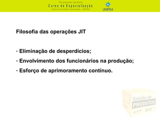 C u r s o d e E s p e c ia liz a ç ã o
P ó s - g r a d u a ç ã o L a t o S e n s u
C e n t r o U n iv e r s it á r io F r a n c is c a n o - U N I F R A
Filosofia das operações JIT
- Eliminação de desperdícios;
- Envolvimento dos funcionários na produção;
- Esforço de aprimoramento contínuo.
 
