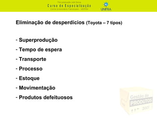C u r s o d e E s p e c ia liz a ç ã o
P ó s - g r a d u a ç ã o L a t o S e n s u
C e n t r o U n iv e r s it á r io F r a n c is c a n o - U N I F R A
Eliminação de desperdícios (Toyota – 7 tipos)
- Superprodução
- Tempo de espera
- Transporte
- Processo
- Estoque
- Movimentação
- Produtos defeituosos
 