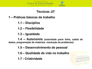 C u r s o d e E s p e c ia liz a ç ã o
P ó s - g r a d u a ç ã o L a t o S e n s u
C e n t r o U n iv e r s it á r io F r a n c is c a n o - U N I F R A
Técnicas JIT
1 – Práticas básicas de trabalho
1.1 – Disciplina
1.2 – Flexibilidade
1.3 – Igualdade
1.4 – Autonomia (autoridade parar linha, coleta de
dados, programação de materiais, resolução de problemas)
1.5 – Desenvolvimento de pessoal
1.6 – Qualidade de vida no trabalho
1.7 - Criatividade
 