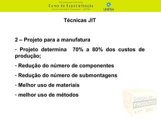 C u r s o d e E s p e c ia liz a ç ã o
P ó s - g r a d u a ç ã o L a t o S e n s u
C e n t r o U n iv e r s it á r io F r a n c is c a n o - U N I F R A
Técnicas JIT
2 – Projeto para a manufatura
- Projeto determina 70% a 80% dos custos de
produção;
- Redução do número de componentes
- Redução do número de submontagens
- Melhor uso de materiais
- melhor uso de métodos
 
