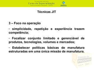 C u r s o d e E s p e c ia liz a ç ã o
P ó s - g r a d u a ç ã o L a t o S e n s u
C e n t r o U n iv e r s it á r io F r a n c is c a n o - U N I F R A
Técnicas JIT
3 – Foco na operação
- simplicidade, repetição e experiência trazem
competência;
- Focalizar conjunto limitado e gerenciável de
produtos, tecnologias, volumes e mercados;
- Estabelecer políticas básicas de manufatura
estruturadas em uma única missão de manufatura.
 