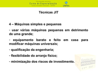 C u r s o d e E s p e c ia liz a ç ã o
P ó s - g r a d u a ç ã o L a t o S e n s u
C e n t r o U n iv e r s it á r io F r a n c is c a n o - U N I F R A
Técnicas JIT
4 – Máquinas simples e pequenas
- usar várias máquinas pequenas em detrimento
de uma grande;
- equipamento barato e feito em casa para
modificar máquinas universais;
- qualificação da engenharia;
- flexibilidade do arranjo físico;
- minimização dos riscos de investimento.
 