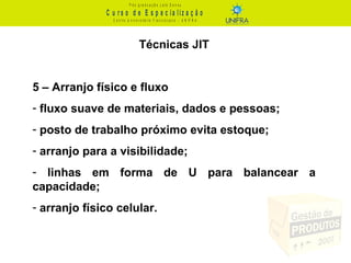 C u r s o d e E s p e c ia liz a ç ã o
P ó s - g r a d u a ç ã o L a t o S e n s u
C e n t r o U n iv e r s it á r io F r a n c is c a n o - U N I F R A
Técnicas JIT
5 – Arranjo físico e fluxo
- fluxo suave de materiais, dados e pessoas;
- posto de trabalho próximo evita estoque;
- arranjo para a visibilidade;
- linhas em forma de U para balancear a
capacidade;
- arranjo físico celular.
 