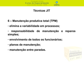 C u r s o d e E s p e c ia liz a ç ã o
P ó s - g r a d u a ç ã o L a t o S e n s u
C e n t r o U n iv e r s it á r io F r a n c is c a n o - U N I F R A
Técnicas JIT
6 – Manutenção produtiva total (TPM)
- elimina a variabilidade em processos;
- responsabilidade de manutenção e reparos
simples;
- envolvimento de todos os funcionários;
- planos de manutenção;
- manutenção entre paradas.
 