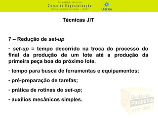 C u r s o d e E s p e c ia liz a ç ã o
P ó s - g r a d u a ç ã o L a t o S e n s u
C e n t r o U n iv e r s it á r io F r a n c is c a n o - U N I F R A
Técnicas JIT
7 – Redução de set-up
- set-up = tempo decorrido na troca do processo do
final da produção de um lote até a produção da
primeira peça boa do próximo lote.
- tempo para busca de ferramentas e equipamentos;
- pré-preparação de tarefas;
- prática de rotinas de set-up;
- auxílios mecânicos simples.
 