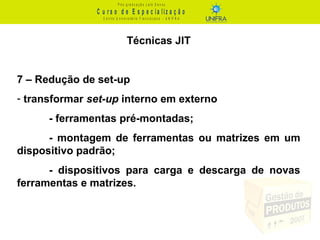 C u r s o d e E s p e c ia liz a ç ã o
P ó s - g r a d u a ç ã o L a t o S e n s u
C e n t r o U n iv e r s it á r io F r a n c is c a n o - U N I F R A
Técnicas JIT
7 – Redução de set-up
- transformar set-up interno em externo
- ferramentas pré-montadas;
- montagem de ferramentas ou matrizes em um
dispositivo padrão;
- dispositivos para carga e descarga de novas
ferramentas e matrizes.
 