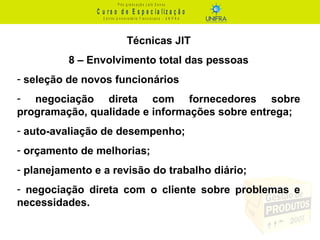 C u r s o d e E s p e c ia liz a ç ã o
P ó s - g r a d u a ç ã o L a t o S e n s u
C e n t r o U n iv e r s it á r io F r a n c is c a n o - U N I F R A
Técnicas JIT
8 – Envolvimento total das pessoas
- seleção de novos funcionários
- negociação direta com fornecedores sobre
programação, qualidade e informações sobre entrega;
- auto-avaliação de desempenho;
- orçamento de melhorias;
- planejamento e a revisão do trabalho diário;
- negociação direta com o cliente sobre problemas e
necessidades.
 