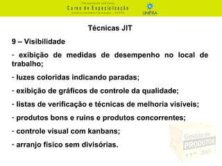 C u r s o d e E s p e c ia liz a ç ã o
P ó s - g r a d u a ç ã o L a t o S e n s u
C e n t r o U n iv e r s it á r io F r a n c is c a n o - U N I F R A
Técnicas JIT
9 – Visibilidade
- exibição de medidas de desempenho no local de
trabalho;
- luzes coloridas indicando paradas;
- exibição de gráficos de controle da qualidade;
- listas de verificação e técnicas de melhoria visíveis;
- produtos bons e ruins e produtos concorrentes;
- controle visual com kanbans;
- arranjo físico sem divisórias.
 