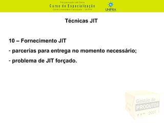 C u r s o d e E s p e c ia liz a ç ã o
P ó s - g r a d u a ç ã o L a t o S e n s u
C e n t r o U n iv e r s it á r io F r a n c is c a n o - U N I F R A
Técnicas JIT
10 – Fornecimento JIT
- parcerias para entrega no momento necessário;
- problema de JIT forçado.
 