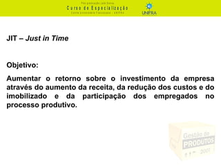 C u r s o d e E s p e c ia liz a ç ã o
P ó s - g r a d u a ç ã o L a t o S e n s u
C e n t r o U n iv e r s it á r io F r a n c is c a n o - U N I F R A
JIT – Just in Time
Objetivo:
Aumentar o retorno sobre o investimento da empresa
através do aumento da receita, da redução dos custos e do
imobilizado e da participação dos empregados no
processo produtivo.
 