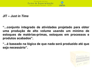 C u r s o d e E s p e c ia liz a ç ã o
P ó s - g r a d u a ç ã o L a t o S e n s u
C e n t r o U n iv e r s it á r io F r a n c is c a n o - U N I F R A
JIT – Just in Time
“...conjunto integrado de atividades projetado para obter
uma produção de alto volume usando um mínimo de
estoques de matérias-primas, estoques em processos e
produtos acabados”.
“...é baseado na lógica de que nada será produzido até que
seja necessário”.
 