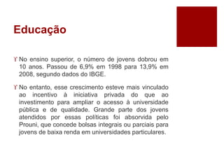 Educação 
 No ensino superior, o número de jovens dobrou em 
10 anos. Passou de 6,9% em 1998 para 13,9% em 
2008, segundo dados do IBGE. 
 No entanto, esse crescimento esteve mais vinculado 
ao incentivo à iniciativa privada do que ao 
investimento para ampliar o acesso à universidade 
pública e de qualidade. Grande parte dos jovens 
atendidos por essas políticas foi absorvida pelo 
Prouni, que concede bolsas integrais ou parciais para 
jovens de baixa renda em universidades particulares. 
 
