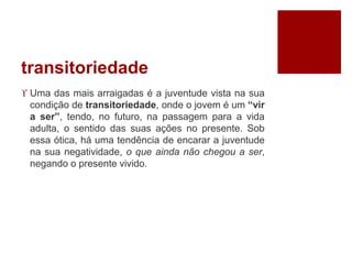 transitoriedade
 Uma das mais arraigadas é a juventude vista na sua
condição de transitoriedade, onde o jovem é um “vir
a ser”, tendo, no futuro, na passagem para a vida
adulta, o sentido das suas ações no presente. Sob
essa ótica, há uma tendência de encarar a juventude
na sua negatividade, o que ainda não chegou a ser,
negando o presente vivido.
 
