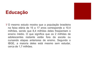 Educação
 O mesmo estudo mostra que a população brasileira
na faixa etária de 15 a 17 anos corresponde a 10,4
milhões, sendo que 8,4 milhões deles freqüentam o
ensino médio. O que significa que os 2 milhões de
adolescentes restante estão fora da escola ou
cursando etapas anteriores de ensino. Segundo o
IBGE, a maioria deles está mesmo sem estudar,
cerca de 1,7 milhões.
 