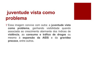 juventude vista como 
problema 
 Essa imagem convive com outra: a juventude vista 
como problema, ganhando visibilidade quando 
associada ao crescimento alarmante dos índices de 
violência, ao consumo e tráfico de drogas ou 
mesmo à expansão da AIDS e da gravidez 
precoce, entre outros. 
 