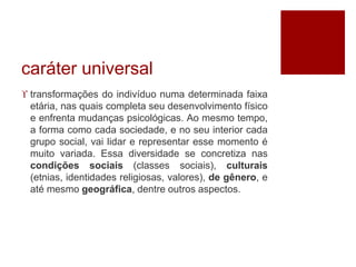 caráter universal 
 transformações do indivíduo numa determinada faixa 
etária, nas quais completa seu desenvolvimento físico 
e enfrenta mudanças psicológicas. Ao mesmo tempo, 
a forma como cada sociedade, e no seu interior cada 
grupo social, vai lidar e representar esse momento é 
muito variada. Essa diversidade se concretiza nas 
condições sociais (classes sociais), culturais 
(etnias, identidades religiosas, valores), de gênero, e 
até mesmo geográfica, dentre outros aspectos. 
 