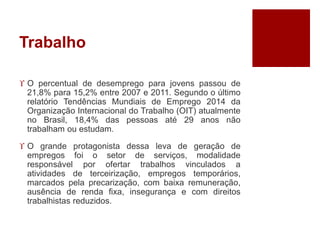Trabalho 
 O percentual de desemprego para jovens passou de 
21,8% para 15,2% entre 2007 e 2011. Segundo o último 
relatório Tendências Mundiais de Emprego 2014 da 
Organização Internacional do Trabalho (OIT) atualmente 
no Brasil, 18,4% das pessoas até 29 anos não 
trabalham ou estudam. 
 O grande protagonista dessa leva de geração de 
empregos foi o setor de serviços, modalidade 
responsável por ofertar trabalhos vinculados a 
atividades de terceirização, empregos temporários, 
marcados pela precarização, com baixa remuneração, 
ausência de renda fixa, insegurança e com direitos 
trabalhistas reduzidos. 
 