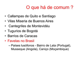 O que há de comum ?
• Callampas de Quito e Santiago
• Vilas Miseria de Buenos Aires
• Cantegriles de Montevidéu
• Tugurios de Bogotá
• Barrios de Caracas
• Favelas no Brasil
– Países lusófonos - Bairro de Lata (Portugal),
Musseque (Angola), Caniço (Moçambique)
 
