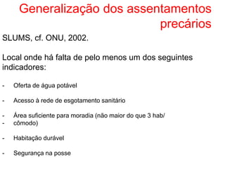 Generalização dos assentamentos
precários
SLUMS, cf. ONU, 2002.
Local onde há falta de pelo menos um dos seguintes
indicadores:
- Oferta de água potável
- Acesso à rede de esgotamento sanitário
- Área suficiente para moradia (não maior do que 3 hab/
- cômodo)
- Habitação durável
- Segurança na posse
 
